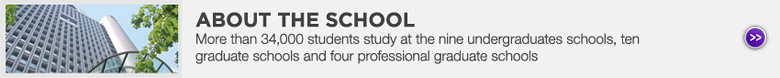 ABOUT THE SCHOOL : More than 34,000 students study at the nine undergraduates schools, ten graduate schools and four professional graduate schools
