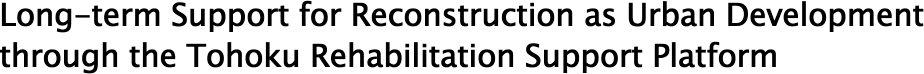 Long-term Support for Reconstruction as Urban Development through the Tohoku Rehabilitation Support Platform