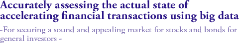 Accurately assessing the actual state of accelerating financial transactions using big data   
-For securing a sound and appealing market for stocks and bonds for general investors -