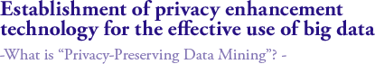 Establishment of privacy enhancement technology for the effective use of big data 
-What is “Privacy-Preserving Data Mining”? - 