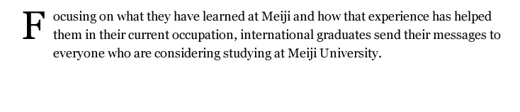 Meiji University is unlike any other international university. Meiji is an urban style university right in the heart of metropolitan Tokyo. With a rich history of over 130 years of tradition, and as a Global 30 University, Meiji is an excellent choice for any student seeking an enriching and exciting educational experience in Japan.