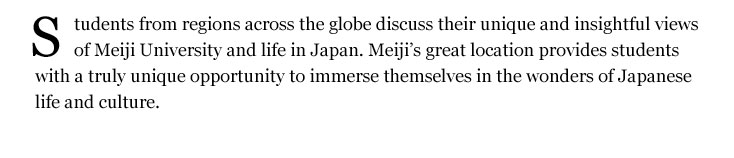 Students from regions across the globe discuss their unique and insightful views of Meiji University and life in Japan. Meiji’s great location provides students with a truly unique opportunity to immerse themselves in the wonders of Japanese life and culture.