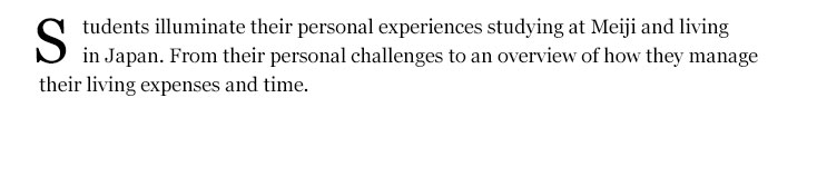 Students illuminate their personal experiences studying at Meiji and living in Japan. From their personal challenges to an overview of how they manage their living expenses and time.