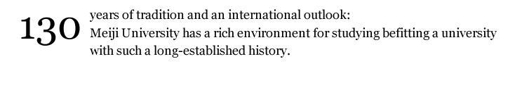 Meiji University is unlike any other international university. Meiji is an urban style university right in the heart of metropolitan Tokyo. With a rich history of over 130 years of tradition, and as a Global 30 University, Meiji is an excellent choice for any student seeking an enriching and exciting educational experience in Japan.