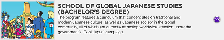 SCHOOL OF GLOBAL JAPANESE STUDIES (BACHELOR'S DEGREE) : The program features a curriculum that concentrates on traditional and modern Japanese culture, as well as Japanese society in the global community, all of which are currently attracting worldwide attention under the government's ‘Cool Japan’ campaign.