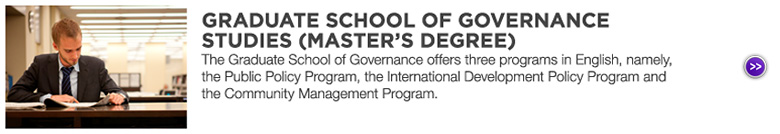 GRADUATE SCHOOL OF GOVERNANCE STUDIES (MASTER'S DEGREE) : The Graduate School of Governance offers three programs in English, namely, the Public Policy Program, the International Development Policy Program and the Community Management Program.