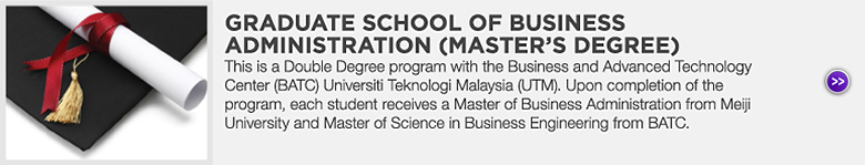 GRADUATE SCHOOL OF BUSINESS ADMINISTRATION (MASTER'S DEGREE) : This is a Double Degree program with the Business and Advanced Technology Center (BATC) Universiti Teknologi Malaysia (UTM). Upon completion of the program, each student receives a Master of Business Administration from Meiji University and Master of Science in Business Engineering from BATC.