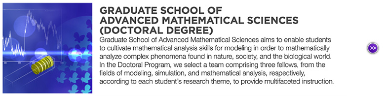 GRADUATE SCHOOL OF ADVANCES MATHEMATICAL SCIENCES (DOCTORAL DEGREE) : Graduate School of Advanced Mathematical Sciences aims to enable students to cultivate mathematical analysis skills for modeling in order to mathematically analyze complex phenomena found in nature, society, and the biological world. In the Doctoral Program, we select a team comprising three fellows, from the fields of modeling, simulation, and mathematical analysis, respectively, according to each student's research theme, to provide multifaceted instruction.