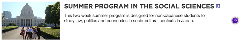 SUMMER PROGRAM IN THE SOCIAL SCIENCES (Japanese) : This two week summer program is designed for non-Japanese students to study law, politics and economics in socio-cultural contexts in Japan.