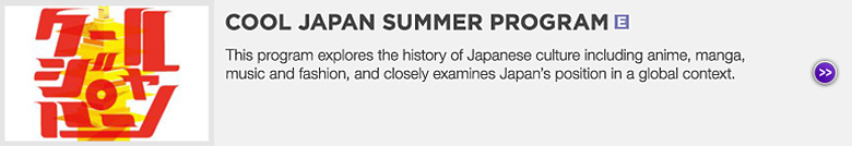 COOL JAPAN SUMMER PROGRAM (English) : This program explores the history of Japanese culture including anime, manga, music and fashion, and closely examines Japan's position in a global context.