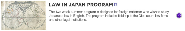 LAW IN JAPAN PROGRAM (English) : This two week summer program is designed for foreign nationals who wish to study Japanese law in English. The program includes field trip to the Diet, court, law firms and other legal institutions.