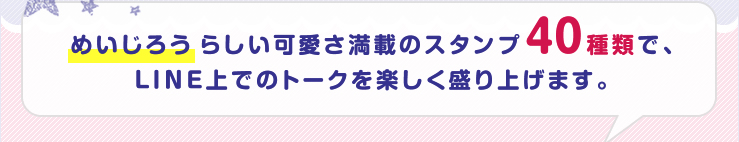 めいじろうらしい可愛さ満載のスタンプ40種類で、LINE上でのトークを楽しく盛り上げます。