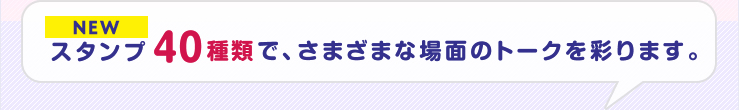 NEWスタンプ40種類で、さまざまな場面のトークを彩ります。