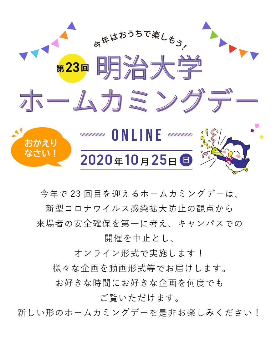 今年で23回目を迎えるホームカミングデーは、新型コロナウイルス感染拡大防止の観点から来場者の安全確保を第一に考え、キャンパスでの開催を中止とし、オンライン形式で実施します！様々な企画を動画形式等でお届けします。お好きな時間にお好きな企画を何度でもご覧いただけます。新しい形のホームカミングデーを是非お楽しみください！