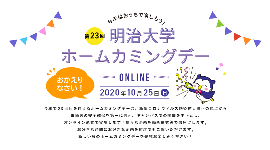 今年で23回目を迎えるホームカミングデーは、新型コロナウイルス感染拡大防止の観点から来場者の安全確保を第一に考え、キャンパスでの開催を中止とし、オンライン形式で実施します！様々な企画を動画形式等でお届けします。お好きな時間にお好きな企画を何度でもご覧いただけます。新しい形のホームカミングデーを是非お楽しみください！