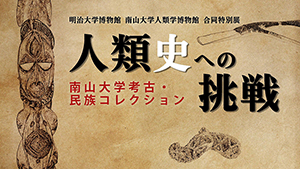 明治大学博物館 南山大学人類博物館　合同特別展　人類史への挑戦　南山大学考古・民族コレクション