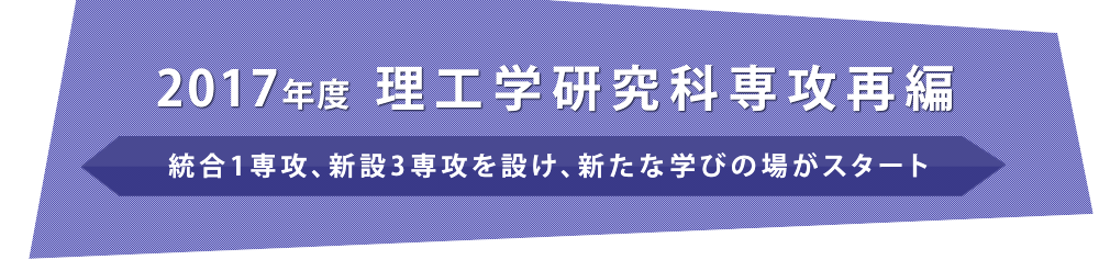 2017年度 理工学研究科専攻再編　統合1専攻、新設3専攻を設け
  、新たな学びの場がスタート