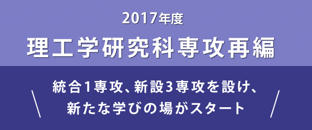 2017年度 理工学研究科専攻再編　統合1専攻、新設3専攻を設け
  、新たな学びの場がスタート